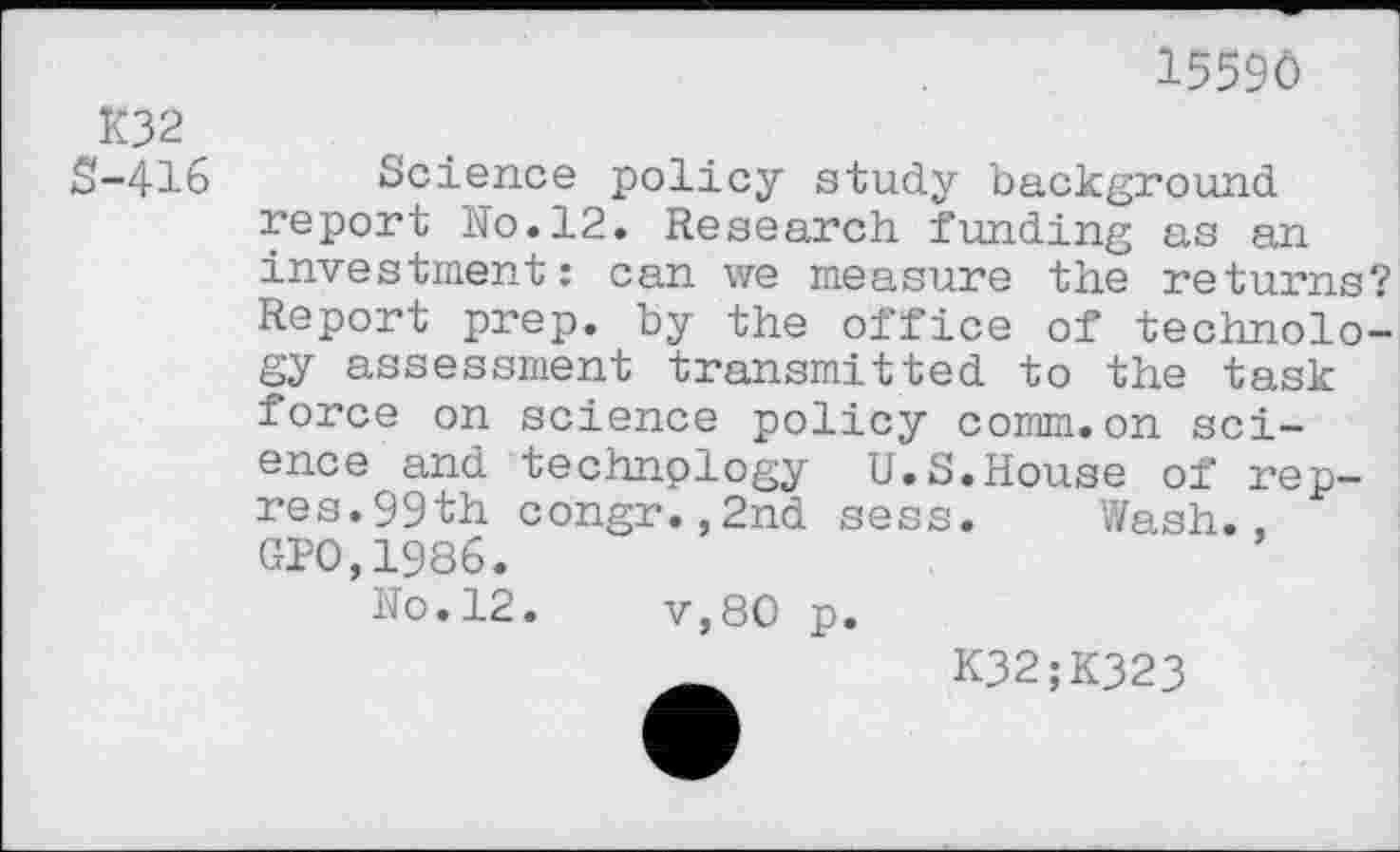 ﻿15590
K32 $-416
Science policy study background report No.12. Research funding as an investment: can we measure the returns? Report prep, by the office of technology assessment transmitted to the task force on science policy comm.on science and technology U.S.House of rep-res. 99th congr.,2nd sess. Wash., CTO,1986.
No.12.	v,80 p.
K32;K323